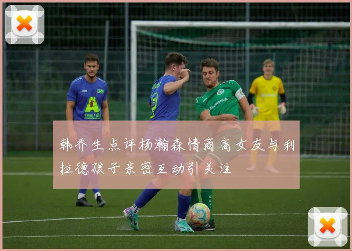 韩乔生点评杨瀚森情商高女友与利拉德孩子亲密互动引关注