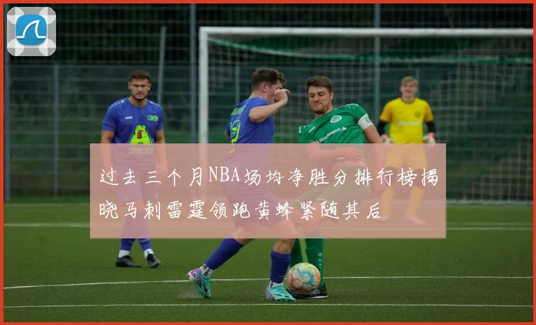 过去三个月NBA场均净胜分排行榜揭晓马刺雷霆领跑黄蜂紧随其后