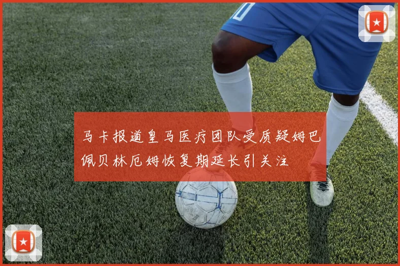 马卡报道皇马医疗团队受质疑姆巴佩贝林厄姆恢复期延长引关注